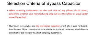 Selection Criteria of Bypass Capacitor
• When mounting components on the back side of any printed circuit board,
determine whether your manufacturing shop will use the reflow or wave solder
assembly method.
• Aluminum electrolytics are the workhorse capacitors most often used for board-
level bypass. Their characteristics are similar to those of tantalum, which has an
even higher dielectric constant at a slightly higher cost.
• The Z5U dielectric material has a higher dielectric constant than X7R but worse
temperature and aging properties. Below 10°C, Z5U is not recommended.
 