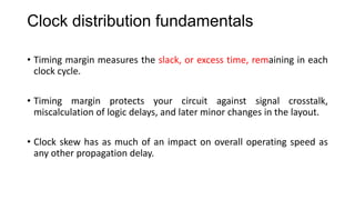 Clock distribution fundamentals
• Timing margin measures the slack, or excess time, remaining in each
clock cycle.
• Timing margin protects your circuit against signal crosstalk,
miscalculation of logic delays, and later minor changes in the layout.
• Clock skew has as much of an impact on overall operating speed as
any other propagation delay.
 