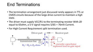 End Terminations
• The termination arrangement just discussed rarely appears in TTL or
CMOS circuits because of the large drive current to maintain a high
state.
• The driver must supply VCC/R1 to the terminating resistor With Z0
equal to 65ohm, a 5-V signal requires 5/65 = 76mA Current.
• For High Current Requirement split termination used.
 