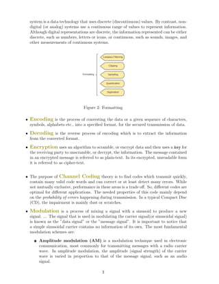 system is a data technology that uses discrete (discontinuous) values. By contrast, non-
digital (or analog) systems use a continuous range of values to represent information.
Although digital representations are discrete, the information represented can be either
discrete, such as numbers, letters or icons, or continuous, such as sounds, images, and
other measurements of continuous systems.
Formatting
Lowpass Filterring
Clipping
Sampling
Quantization
Digitization
Figure 2: Formatting
• Encoding is the process of converting the data or a given sequence of characters,
symbols, alphabets etc., into a specified format, for the secured transmission of data.
• Decoding is the reverse process of encoding which is to extract the information
from the converted format.
• Encryption uses an algorithm to scramble, or encrypt data and then uses a key for
the receiving party to unscramble, or decrypt, the information. The message contained
in an encrypted message is referred to as plain-text. In its encrypted, unreadable form
it is referred to as cipher-text.
• The purpose of Channel Coding theory is to find codes which transmit quickly,
contain many valid code words and can correct or at least detect many errors. While
not mutually exclusive, performance in these areas is a trade off. So, different codes are
optimal for different applications. The needed properties of this code mainly depend
on the probability of errors happening during transmission. In a typical Compact Disc
(CD), the impairment is mainly dust or scratches.
• Modulation is a process of mixing a signal with a sinusoid to produce a new
signal. ... The signal that is used in modulating the carrier signal(or sinusoidal signal)
is known as the ”data signal” or the ”message signal”. It is important to notice that
a simple sinusoidal carrier contains no information of its own. The most fundamental
modulation schemes are:
F Amplitude modulation (AM) is a modulation technique used in electronic
communication, most commonly for transmitting messages with a radio carrier
wave. In amplitude modulation, the amplitude (signal strength) of the carrier
wave is varied in proportion to that of the message signal, such as an audio
signal.
3
 