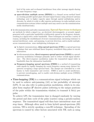 level of the noise and co-channel interference from other message signals sharing
the same frequency range.
F space-division multiple access (SDMA) is a channel access method based
on creating parallel spatial pipes (focused signal beams) using advanced antenna
technology next to higher capacity pipes through spatial multiplexing and/or
diversity, by which it is able to offer superior performance in radio multiple access
communication systems (where multiple users may need to use the communication
media simultaneously).
• In telecommunication and radio communication, Spread-Spectrum techniques
are methods by which a signal (e.g., an electrical, electromagnetic, or acoustic signal)
generated with a particular bandwidth is deliberately spread in the frequency domain,
resulting in a signal with a wider bandwidth. These techniques are used for a variety of
reasons, including the establishment of secure communications, increasing resistance to
natural interference, noise, and jamming, to prevent detection, and to enable multiple-
access communications. some multiplexing techniques are :
F In digital communications, chirp spread spectrum (CSS) is a spread spectrum
technique that uses wideband linear frequency modulated chirp pulses to encode
information.
F In telecommunications, direct-sequence spread spectrum (DSSS) is a spread-
spectrum modulation technique primarily used to reduce overall signal interfer-
ence. The direct-sequence modulation makes the transmitted signal wider in
bandwidth than the information bandwidth.
F Frequency-hopping spread spectrum (FHSS) is a method of transmitting
radio signals by rapidly changing the carrier frequency among many distinct fre-
quencies occupying a large spectral band. The changes are controlled by a code
known to both transmitter and receiver. FHSS is used to avoid interference,
to prevent eavesdropping, and to enable code-division multiple access (CDMA)
communications.
• Time-hopping (TH) is a communications signal technique which can
be used to achieve anti-jamming (AJ) or low probability of intercept
(LPI). It can also refer to pulse-position modulation, which in its sim-
plest form employs 2k
discrete pulses (referring to the unique positions
of the pulse within the transmission window) to transmit k bit(s) per
pulse.
To achieve LPI, the transmission time is changed randomly by varying
the period and duty cycle of the pulse (carrier) using a pseudo-random
sequence. The transmitted signal will then have intermittent start and
stop times. Although often used to form hybrid spread-spectrum (SS)
systems, TH is strictly speaking a non-SS technique. Spreading of the
spectrum is caused by other factors associated with TH, such as using
7
 
