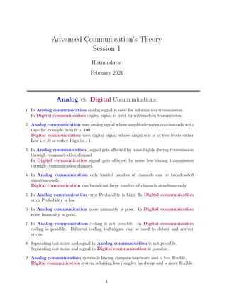 Advanced Communication’s Theory
Session 1
H.Amindavar
February 2021
Analog vs. Digital Communications:
1. In Analog communication analog signal is used for information transmission.
In Digital communication digital signal is used for information transmission.
2. Analog communication uses analog signal whose amplitude varies continuously with
time for example from 0 to 100.
Digital communication uses digital signal whose amplitude is of two levels either
Low i.e., 0 or either High i.e., 1.
3. In Analog communication , signal gets affected by noise highly during transmission
through communication channel.
In Digital communication signal gets affected by noise less during transmission
through communication channel.
4. In Analog communication only limited number of channels can be broadcasted
simultaneously.
Digital communication can broadcast large number of channels simultaneously.
5. In Analog communication error Probability is high. In Digital communication
error Probability is low.
6. In Analog communication noise immunity is poor. In Digital communication
noise immunity is good.
7. In Analog communication coding is not possible. In Digital communication
coding is possible. Different coding techniques can be used to detect and correct
errors.
8. Separating out noise and signal in Analog communication is not possible.
Separating out noise and signal in Digital communication is possible.
9. Analog communication system is having complex hardware and is less flexible.
Digital communication system is having less complex hardware and is more flexible.
1
 