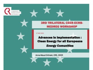 v
3RD TRILATERAL CEER-ECRB-
MEDREG WORKSHOP
Advances in implementation :
Clean Energy for all Europeans
Energy Comunities
27 MAY 2021
Anne-Maud Orlinski, CRE, CEER
 