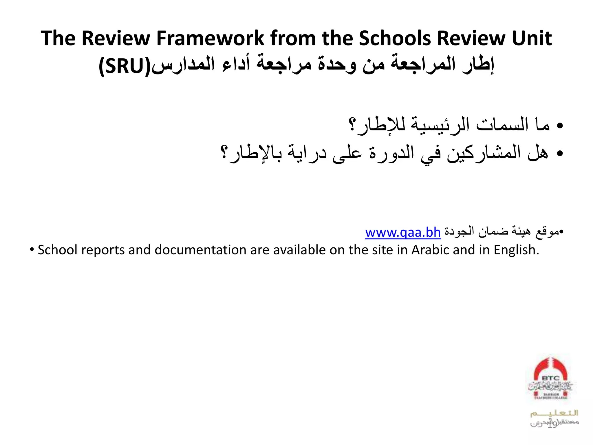 The Review Framework from the Schools Review Unit
(SRU) ‫مل‬ ‫المراجعة‬ ‫اطار‬‫مراجعة‬ ‫ويدة‬‫المدارس‬ ‫أداء‬
•‫وقلعدنوقمل‬‫ل‬ ‫ن‬ ‫ئ‬ ‫عد‬‫؟‬ ‫دإلطق‬
•‫ال‬ ‫ك‬ ‫بللعدوشق‬‫قإلطق‬ ‫ل‬ ‫ع‬ ‫لخلىلد‬ ‫لعدد‬ ‫ف‬‫؟‬
•‫ل‬ ‫ق‬ ‫و‬‫لضوقال‬ ‫ئ‬ ‫ب‬‫د‬ ‫عدج‬www.qaa.bh
• School reports and documentation are available on the site in Arabic and in English.
19
 