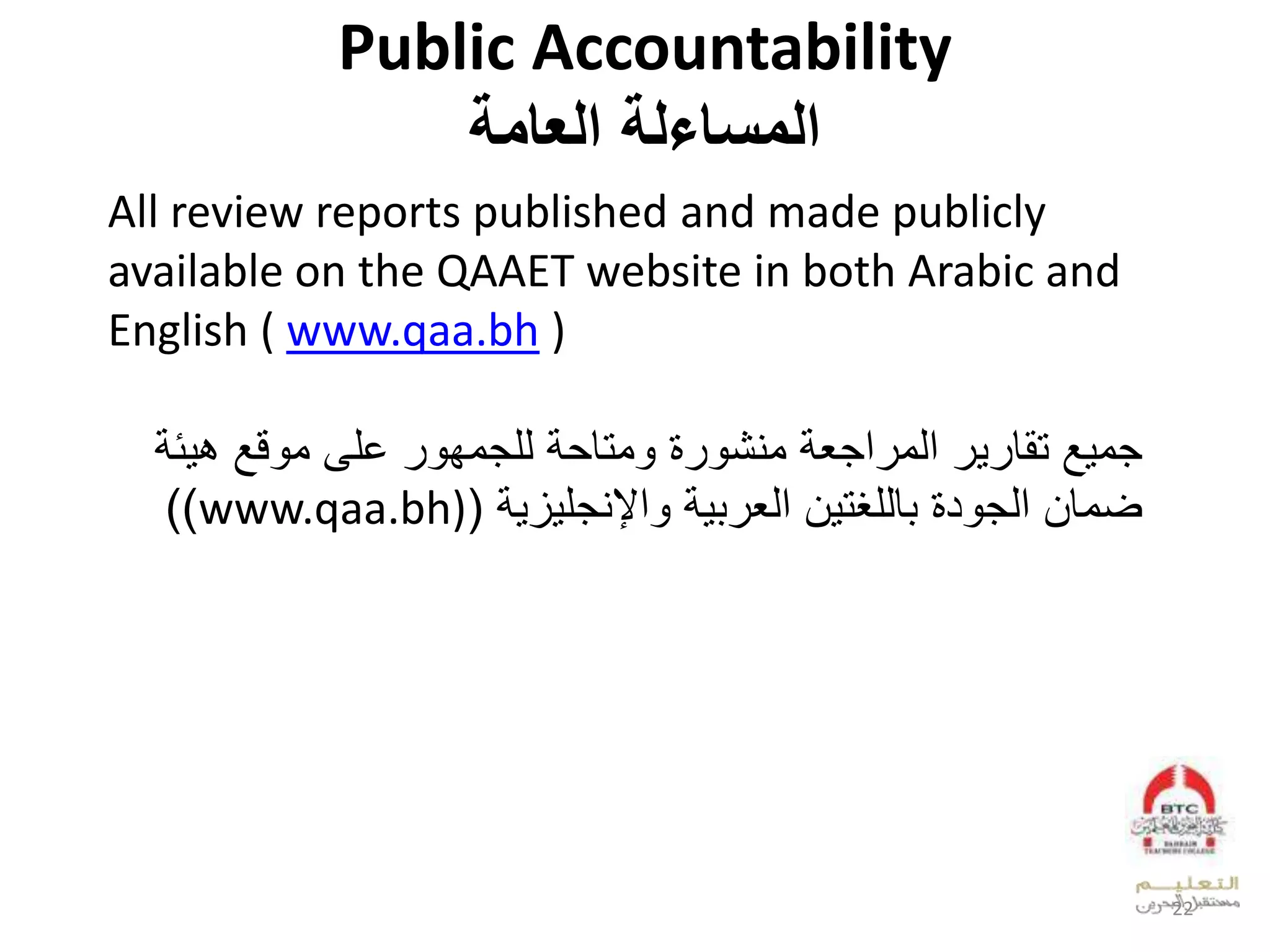 Public Accountability
‫العامة‬ ‫المساءلة‬
All review reports published and made publicly
available on the QAAET website in both Arabic and
English ( www.qaa.bh )
‫ل‬ ‫جو‬‫ل‬ ‫عجي‬ ‫لعدو‬ ‫تقق‬‫ل‬ ‫لدلجوف‬ ‫وتق‬ ‫ل‬ ‫ويش‬‫لب‬ ‫ق‬ ‫خلىلو‬‫ل‬ ‫ئ‬
‫ل‬ ‫ز‬ ‫عإليجل‬ ‫ل‬ ‫العدي‬ ‫قدلغت‬ ‫ل‬ ‫د‬ ‫ضوقالعدج‬(www.qaa.bh)))
22
 