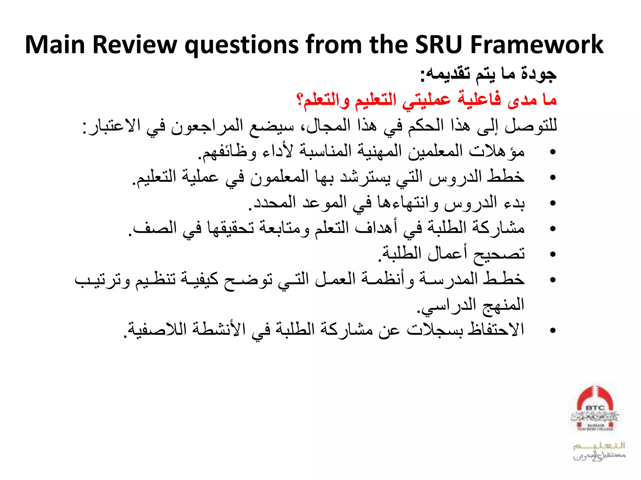 Main Review questions from the SRU Framework
‫تقديم‬ ‫يتم‬ ‫ما‬ ‫جودة‬:
‫مدى‬ ‫ما‬‫والتعلم؟‬ ‫التعليم‬ ‫عمليتي‬ ‫فاعلية‬
‫لعالخ‬ ‫الف‬ ‫عجي‬ ‫لعدو‬ ‫ض‬ ‫علعدوجقلبلن‬ ‫لب‬ ‫كالف‬ ‫علعد‬ ‫صللإدىلب‬ ‫دلت‬‫ق‬ ‫ت‬:
•‫فا‬ ‫ظقئ‬ ‫ل‬ ‫لألدع‬ ‫لعدويقن‬ ‫العدوفي‬ ‫ملعدويلو‬ ‫وؤب‬.
•‫لعدتيل‬ ‫لخول‬ ‫الف‬ ‫فقلعدويلو‬ ‫شدل‬ ‫نت‬ ‫ل‬ ‫سلعدت‬ ‫ططلعدد‬‫ا‬.
•‫دد‬ ‫خدلعدو‬ ‫لعدو‬ ‫بقلف‬ ‫عيتفق‬ ‫سل‬ ‫لعدد‬ ‫د‬.
•‫لعدصس‬ ‫قفقلف‬ ‫ق‬ ‫لت‬ ‫ي‬ ‫وتق‬ ‫لأبدعسلعدتيلال‬ ‫لف‬ ‫لعدطل‬ ‫ك‬ ‫وشق‬.
•‫حلأخوقللعدطل‬ ‫تص‬.
•‫ل‬ ‫و‬‫و‬‫أيظو‬ ‫ل‬ ‫و‬‫و‬‫ن‬ ‫وطلعدود‬‫و‬‫ط‬‫ل‬ ‫و‬‫و‬‫وللعدت‬‫و‬‫عديو‬‫وحل‬‫و‬‫ض‬ ‫ت‬‫ت‬ ‫ت‬ ‫ال‬ ‫و‬‫و‬‫لتيظ‬ ‫و‬‫و‬ ‫ك‬‫وبل‬‫و‬
‫عن‬ ‫عدويفهلعدد‬.
•‫ل‬ ‫لعأليشط‬ ‫لف‬ ‫لعدطل‬ ‫ك‬ ‫ملخالوشق‬ ‫نج‬ ‫قظل‬ ‫ت‬ ‫عال‬‫ص‬ ‫عد‬.
25
 