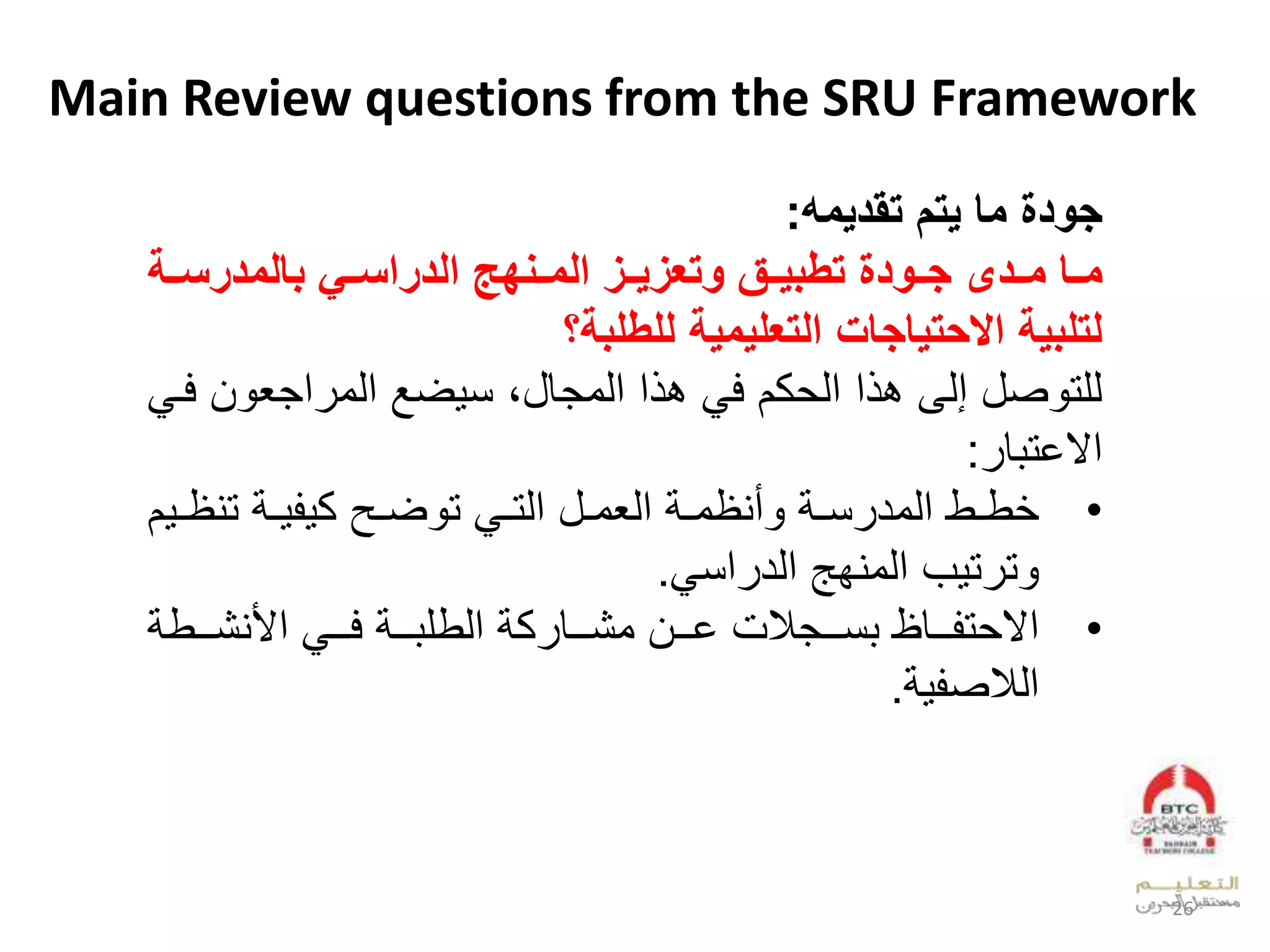 Main Review questions from the SRU Framework
‫تقديم‬ ‫يتم‬ ‫ما‬ ‫جودة‬:
‫حدى‬‫ح‬‫م‬ ‫حا‬‫ح‬‫م‬‫بالمدرسححة‬ ‫حي‬‫ح‬‫الدراس‬ ‫حةهي‬‫ح‬‫الم‬ ‫ح‬‫ح‬‫ي‬ ‫وتع‬ ‫حق‬‫ح‬‫تطبي‬ ‫حودة‬‫ح‬‫ج‬
‫للطلبة؟‬ ‫التعليمية‬ ‫االيتياجاإل‬ ‫لتلبية‬
‫ا‬ ‫عجي‬ ‫لعدو‬ ‫ض‬ ‫علعدوجقلبلن‬ ‫لب‬ ‫كالف‬ ‫علعد‬ ‫صللإدىلب‬ ‫دلت‬‫ل‬ ‫فو‬
‫ق‬ ‫عالخت‬:
•‫ل‬ ‫و‬‫و‬‫أيظو‬ ‫ل‬ ‫و‬‫و‬‫ن‬ ‫وطلعدود‬‫و‬‫ط‬‫ل‬ ‫و‬‫و‬‫وللعدت‬‫و‬‫عديو‬‫وحل‬‫و‬‫ض‬ ‫ت‬‫و‬‫و‬‫لتيظ‬ ‫و‬‫و‬ ‫ك‬‫ال‬
‫بل‬ ‫ت‬ ‫ت‬‫عن‬ ‫عدويفهلعدد‬.
•‫ل‬ ‫لعأليشوووط‬ ‫لفووو‬ ‫ووو‬ ‫لعدطل‬ ‫ك‬ ‫ملخوووالوشوووق‬ ‫نوووج‬ ‫وووقظل‬ ‫ت‬ ‫عال‬
‫ص‬ ‫عد‬.
26
 