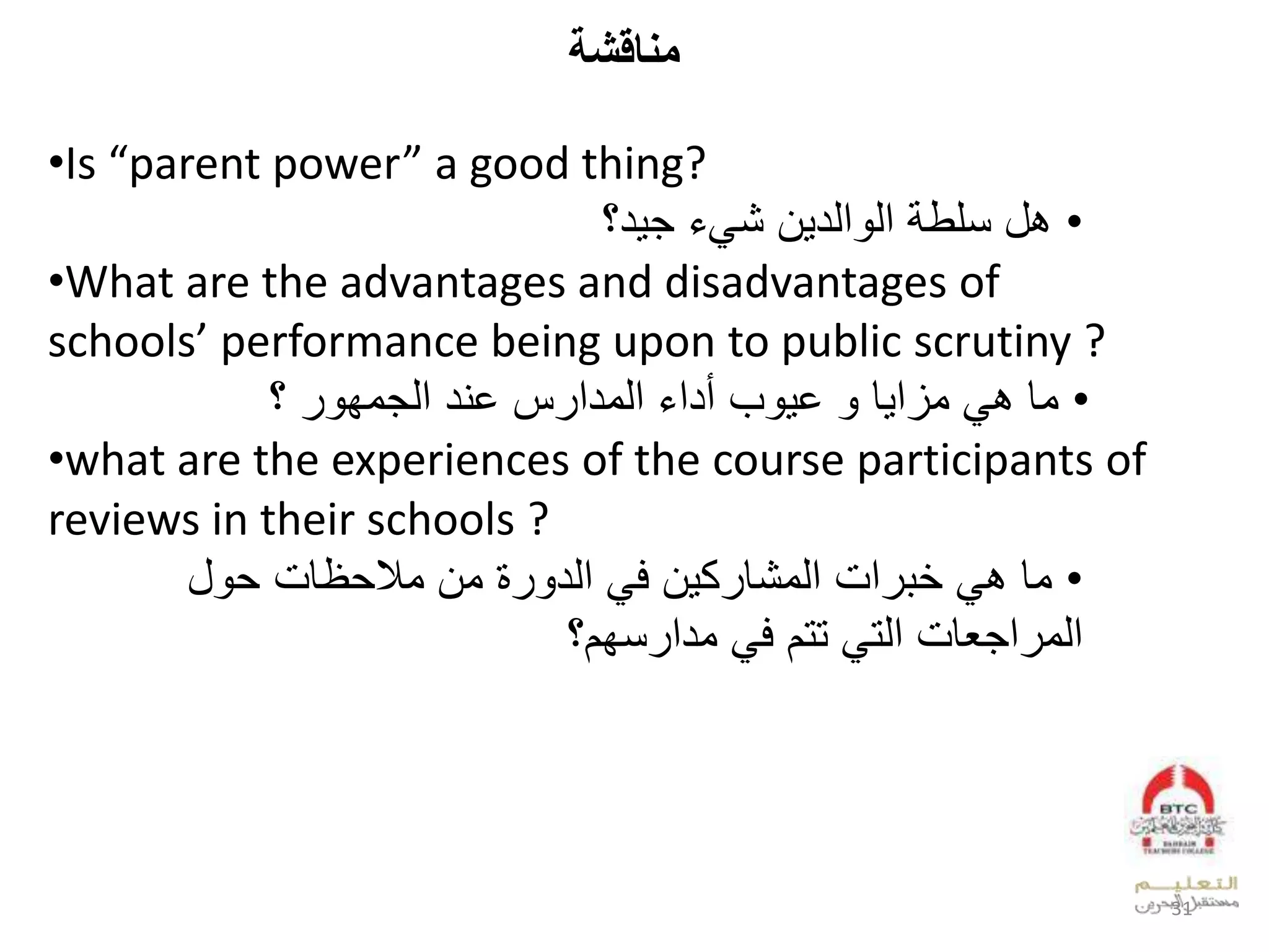 ‫كة‬ ‫مةا‬
•Is “parent power” a good thing?
•‫د؟‬ ‫لج‬ ‫الش‬ ‫عدد‬ ‫لعد‬ ‫بللنلط‬
•What are the advantages and disadvantages of
schools’ performance being upon to public scrutiny ?
•‫ل‬ ‫وقلب‬‫بل‬ ‫لخ‬ ‫قل‬ ‫وزع‬‫سل‬ ‫لعدودع‬ ‫أدع‬‫خيدل‬‫ل‬ ‫عدجوف‬‫؟ل‬
•what are the experiences of the course participants of
reviews in their schools ?
•‫وقل‬‫ظقمل‬ ‫لوالو‬ ‫لعدد‬ ‫الف‬ ‫ك‬ ‫عملعدوشق‬ ‫ل‬ ‫ب‬‫لل‬
‫ل‬ ‫لتتالف‬ ‫عجيقملعدت‬ ‫عدو‬‫نفا؟‬ ‫ودع‬
31
 
