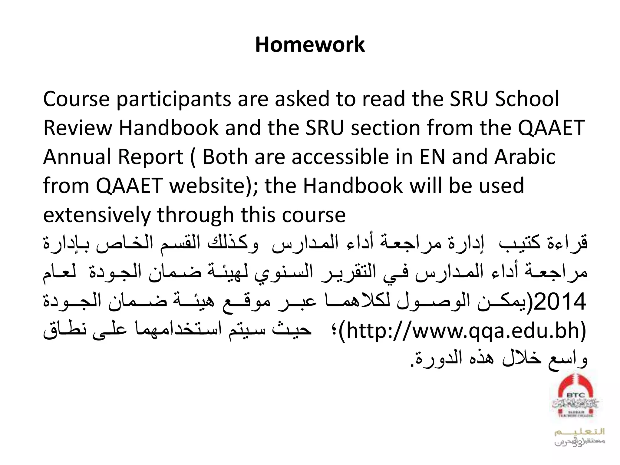 Homework
Course participants are asked to read the SRU School
Review Handbook and the SRU section from the QAAET
Annual Report ( Both are accessible in EN and Arabic
from QAAET website); the Handbook will be used
extensively through this course
‫ل‬ ‫ع‬ ‫ق‬‫وبل‬ ‫كت‬‫دع‬ ‫و‬ ‫وقصل‬ ‫لعدقنوالعد‬ ‫د‬ ‫كو‬ ‫سلل‬ ‫لعدوودع‬ ‫لأدع‬ ‫عجيو‬ ‫لو‬ ‫إدع‬
‫ل‬ ‫و‬‫و‬ ‫لعدتق‬ ‫و‬‫و‬‫سلف‬ ‫ودع‬‫و‬‫لعدو‬ ‫لأدع‬ ‫و‬‫و‬‫عجي‬ ‫و‬‫ل‬ ‫د‬ ‫و‬‫و‬‫ووقالعدج‬‫و‬‫لض‬ ‫و‬‫و‬‫ئ‬ ‫،لدف‬ ‫وي‬‫و‬‫عدن‬‫وق‬‫و‬‫دي‬‫ال‬
2014(‫وووال‬‫و‬‫وك‬‫لل‬ ‫ووو‬‫و‬‫ص‬ ‫عد‬‫ل‬ ‫ووو‬‫و‬‫ق‬ ‫لو‬ ‫ووو‬‫و‬ ‫وووقلخ‬‫و‬‫بو‬ ‫دك‬‫ووووقال‬‫و‬‫لض‬ ‫ووو‬‫و‬‫ئ‬ ‫ب‬‫ل‬ ‫د‬ ‫ووو‬‫و‬‫عدج‬
http://www.qqa.edu.bh))‫ل‬‫وىل‬‫و‬‫دعوفوقلخل‬ ‫وت‬‫و‬‫تالعن‬ ‫و‬‫و‬‫وسلن‬‫و‬‫وققل‬‫و‬‫يط‬
‫ل‬ ‫عن‬‫لل‬‫هل‬ ‫ب‬‫عدد‬.
33
 