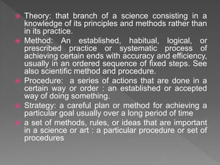  Theory: that branch of a science consisting in a
knowledge of its principles and methods rather than
in its practice.
 Method: An established, habitual, logical, or
prescribed practice or systematic process of
achieving certain ends with accuracy and efficiency,
usually in an ordered sequence of fixed steps. See
also scientific method and procedure.
 Procedure: a series of actions that are done in a
certain way or order : an established or accepted
way of doing something.
 Strategy: a careful plan or method for achieving a
particular goal usually over a long period of time
 a set of methods, rules, or ideas that are important
in a science or art : a particular procedure or set of
procedures
 
