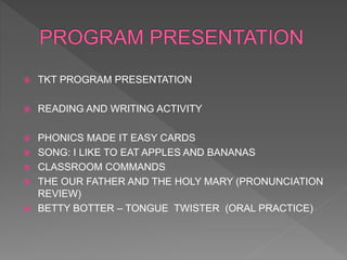  TKT PROGRAM PRESENTATION
 READING AND WRITING ACTIVITY
 PHONICS MADE IT EASY CARDS
 SONG: I LIKE TO EAT APPLES AND BANANAS
 CLASSROOM COMMANDS
 THE OUR FATHER AND THE HOLY MARY (PRONUNCIATION
REVIEW)
 BETTY BOTTER – TONGUE TWISTER (ORAL PRACTICE)
 