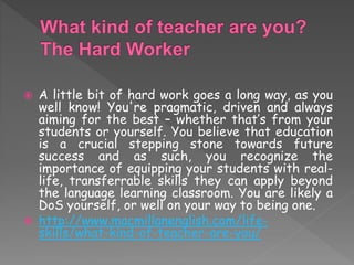  A little bit of hard work goes a long way, as you
well know! You're pragmatic, driven and always
aiming for the best – whether that’s from your
students or yourself. You believe that education
is a crucial stepping stone towards future
success and as such, you recognize the
importance of equipping your students with real-
life, transferrable skills they can apply beyond
the language learning classroom. You are likely a
DoS yourself, or well on your way to being one.
 http://www.macmillanenglish.com/life-
skills/what-kind-of-teacher-are-you/
 