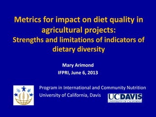 Metrics for impact on diet quality in
agricultural projects:
Strengths and limitations of indicators of
dietary diversity
Mary Arimond
IFPRI, June 6, 2013
Program in International and Community Nutrition
University of California, Davis
 