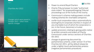 Page 22
Charities Act 2022
Changes which were passed in
October 2022 – other more
specific changes
• Power to amend Royal Charters
• Charity Tribunal power to make “authorised
costs orders” for proposed/ongoing Tribunal
proceedings out of the funds of the charity
• Commission’s scheme-making powers include
making schemes for charitable companies
• confer trust corporation status automatically to
existing/future corporate charities in respect of
any charitable trust of which the corporation is
(or, in the future, becomes) a trustee
• update provisions relating to giving public notice
to written consents and orders of Charity
Commission under various sections of Charities
Act 2011
• changes to governing document by
parliamentary scheme, under section 73 of the
Charities Act 2011, will by default always be
under a lighter touch parliamentary process
(negative parliamentary procedure)
 