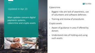 Page 30
Updated in Apr 23
Cybercrime
• Biggest risks are lack of awareness, use
of volunteers and software defences
• Training and review of procedures
Crypto assets
 Aware of guidance in area if offered by
donors
 Understand risks of holding and using
such assets
Main updates concern digital
payments systems,
cybercrime and crypto assets
 