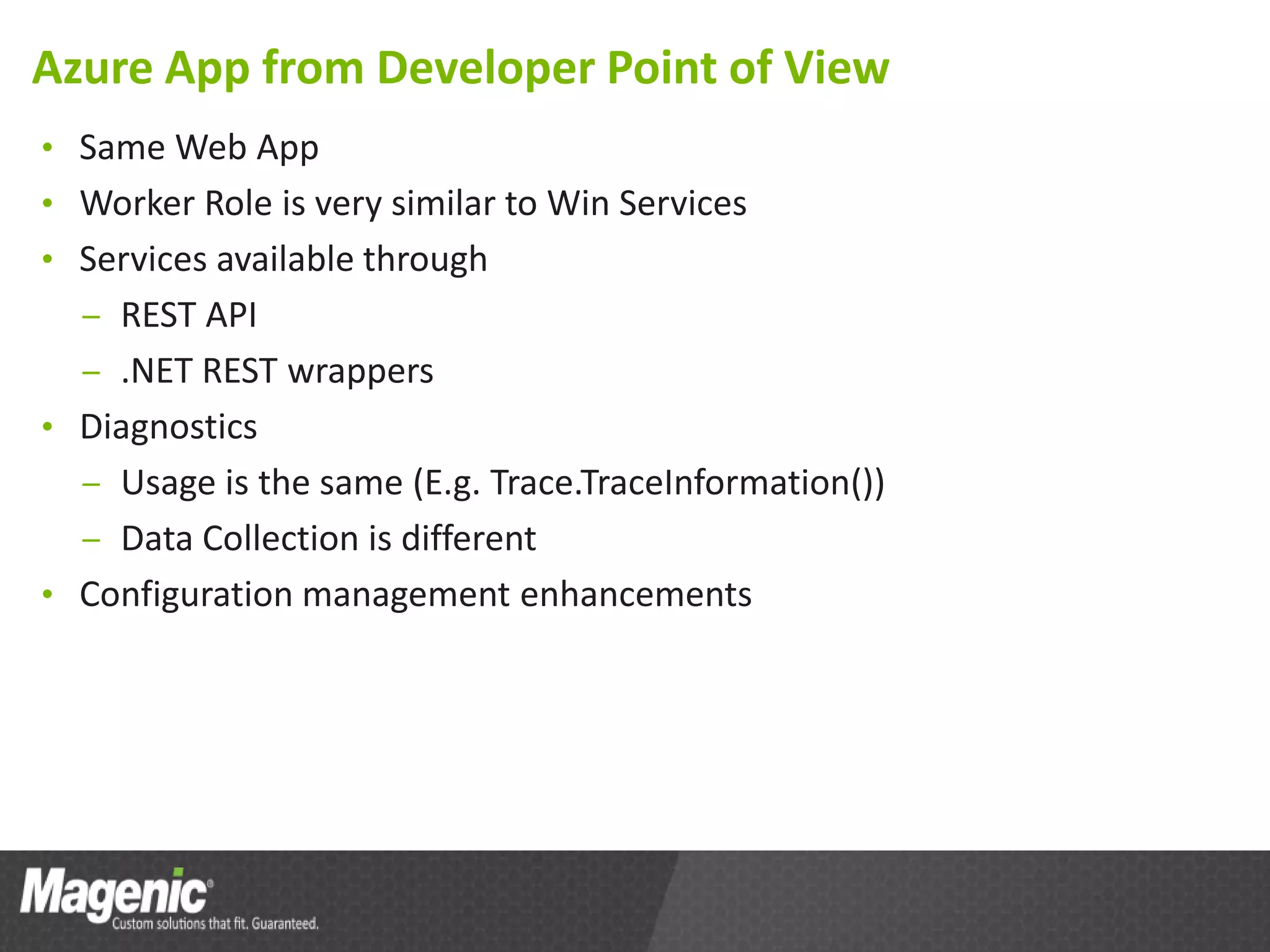 Azure App from Developer Point of View
• Same Web App
• Worker Role is very similar to Win Services
• Services available through
  – REST API
  – .NET REST wrappers
• Diagnostics
  – Usage is the same (E.g. Trace.TraceInformation())
  – Data Collection is different
• Configuration management enhancements
 
