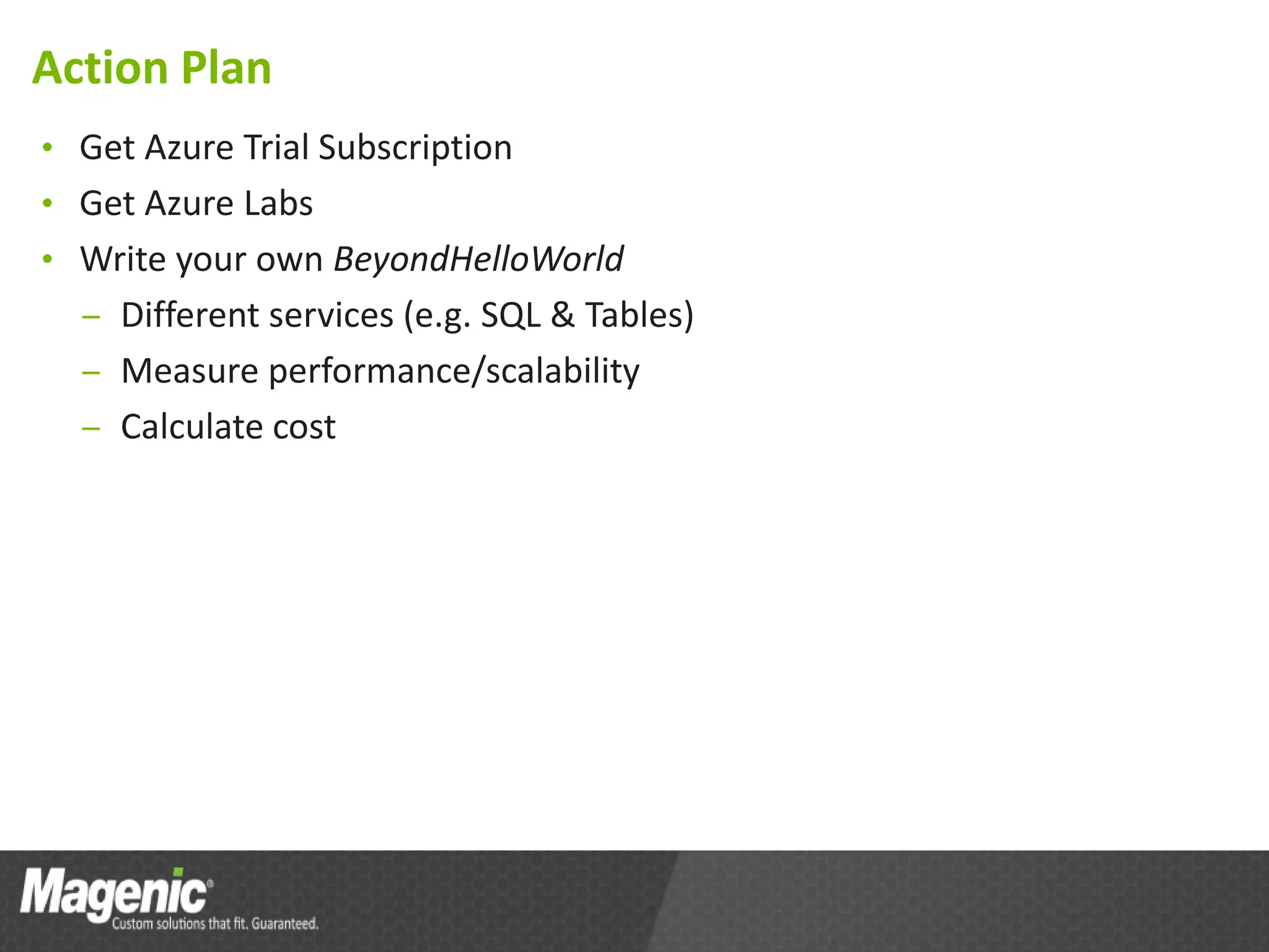 Action Plan
• Get Azure Trial Subscription
• Get Azure Labs
• Write your own BeyondHelloWorld
  – Different services (e.g. SQL & Tables)
  – Measure performance/scalability
  – Calculate cost
 