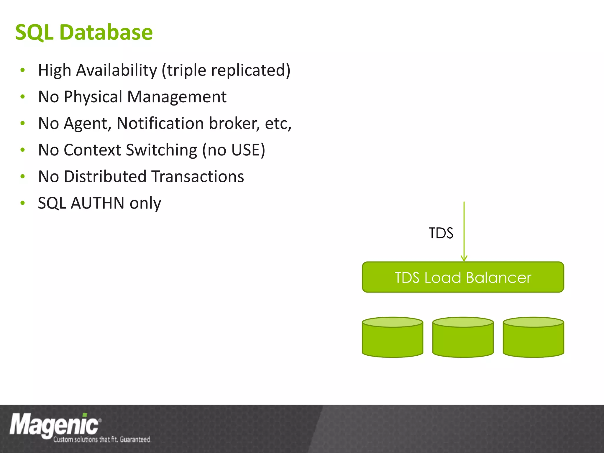 SQL Database
• High Availability (triple replicated)
• No Physical Management
• No Agent, Notification broker, etc,
• No Context Switching (no USE)
• No Distributed Transactions
• SQL AUTHN only
                                              TDS

                                          TDS Load Balancer
 