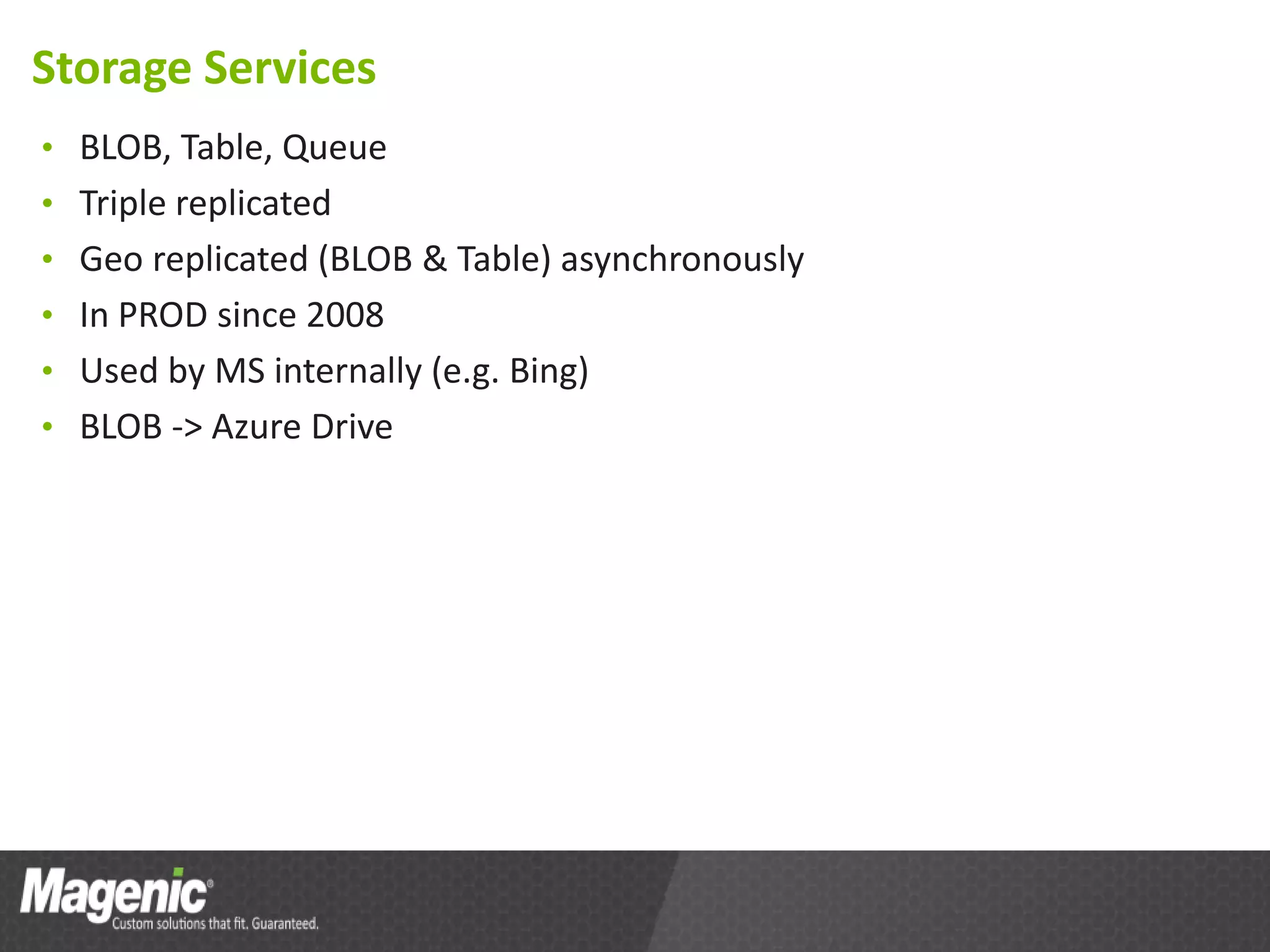 Storage Services
• BLOB, Table, Queue
• Triple replicated
• Geo replicated (BLOB & Table) asynchronously
• In PROD since 2008
• Used by MS internally (e.g. Bing)
• BLOB -> Azure Drive
 