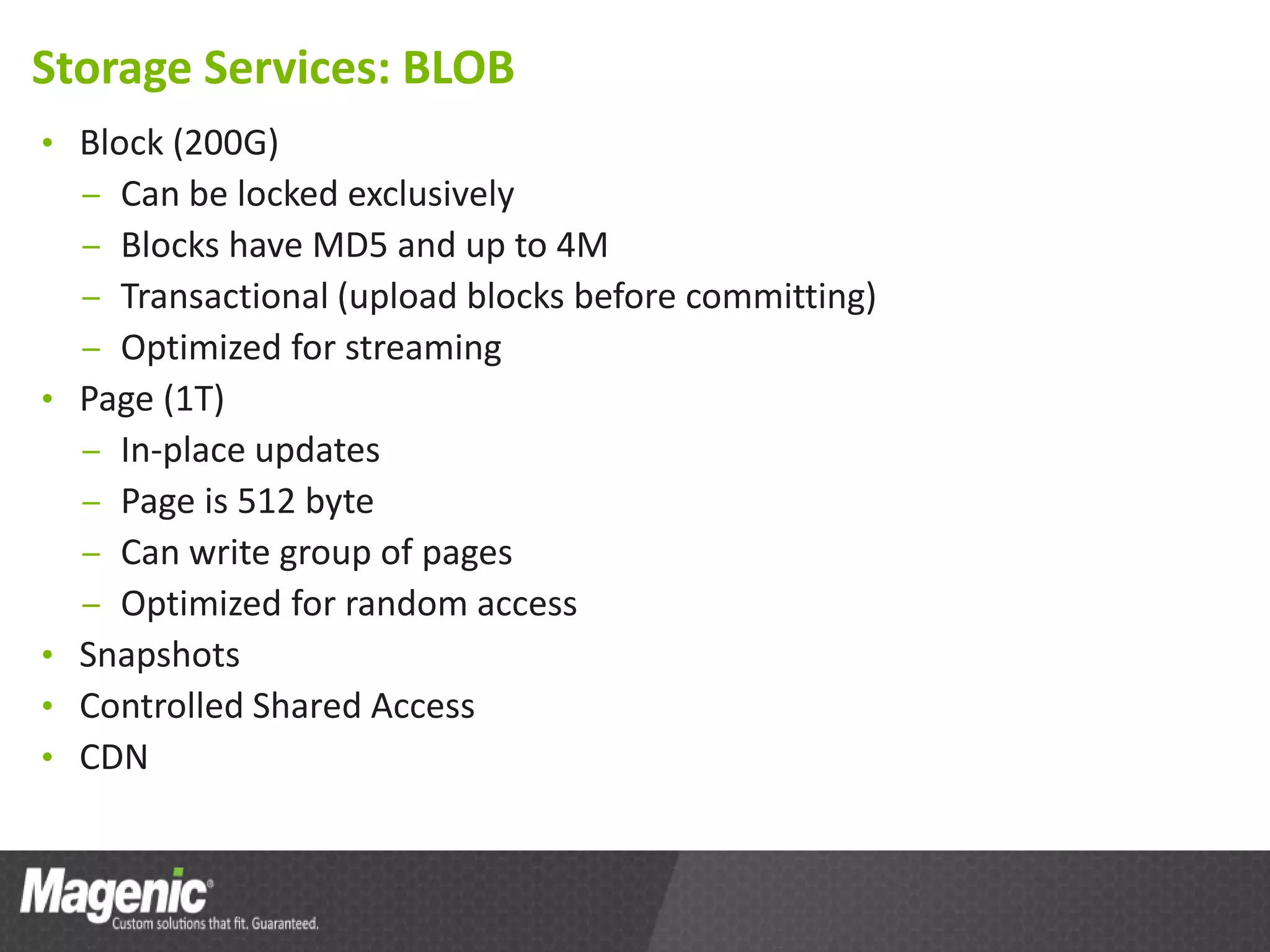 Storage Services: BLOB
• Block (200G)
  – Can be locked exclusively
  – Blocks have MD5 and up to 4M
  – Transactional (upload blocks before committing)
  – Optimized for streaming
• Page (1T)
  – In-place updates
  – Page is 512 byte
  – Can write group of pages
  – Optimized for random access
• Snapshots
• Controlled Shared Access
• CDN
 