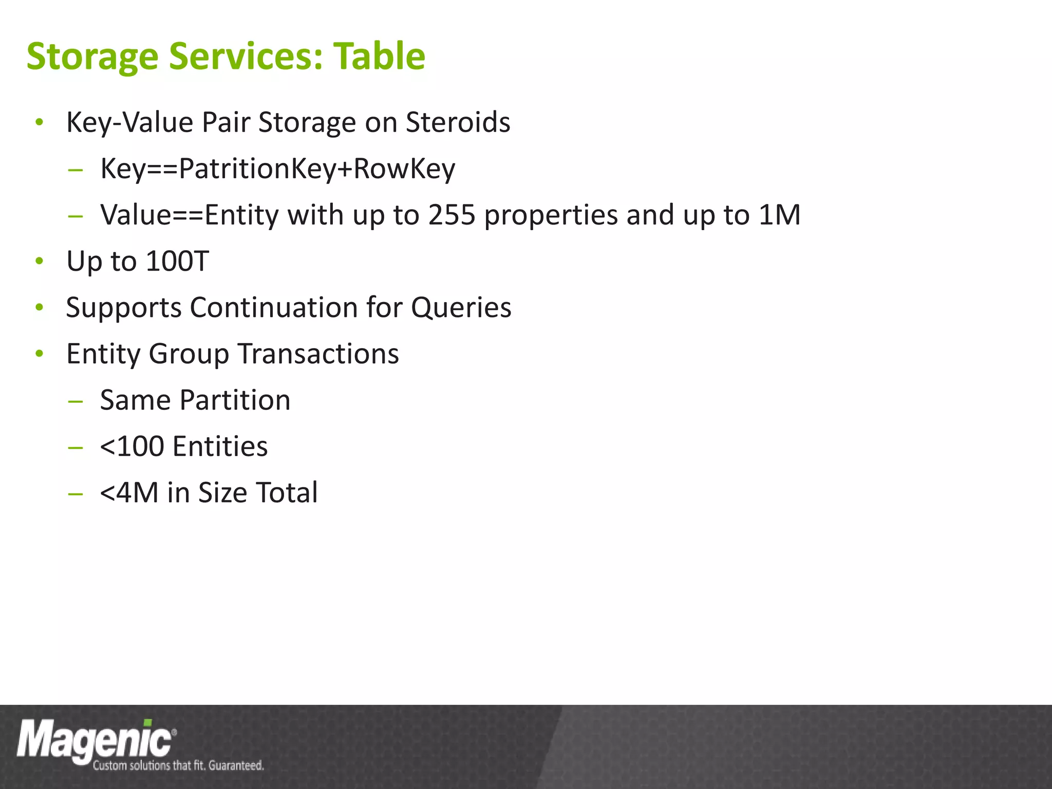 Storage Services: Table
• Key-Value Pair Storage on Steroids
  – Key==PatritionKey+RowKey
  – Value==Entity with up to 255 properties and up to 1M
• Up to 100T
• Supports Continuation for Queries
• Entity Group Transactions
  – Same Partition
  – <100 Entities
  – <4M in Size Total
 