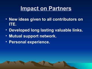 Impact on Partners
• New ideas given to all contributors on
  ITE.
• Developed long lasting valuable links.
• Mutual support network.
• Personal experience.
 