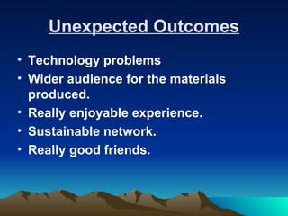 Unexpected Outcomes
• Technology problems
• Wider audience for the materials
  produced.
• Really enjoyable experience.
• Sustainable network.
• Really good friends.
 