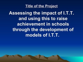 Title of the Project
Assessing the impact of I.T.T.
    and using this to raise
   achievement in schools
 through the development of
       models of I.T.T.
 