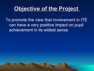 Objective of the Project
To promote the view that involvement in ITE
 can have a very positive impact on pupil
 achievement in its widest sense
 