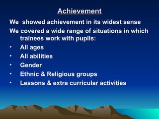 Achievement
We showed achievement in its widest sense
We covered a wide range of situations in which
   trainees work with pupils:
• All ages
• All abilities
• Gender
• Ethnic & Religious groups
• Lessons & extra curricular activities
 