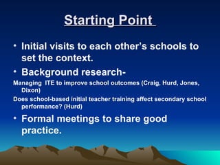 Starting Point
• Initial visits to each other’s schools to
  set the context.
• Background research-
Managing ITE to improve school outcomes (Craig, Hurd, Jones,
  Dixon)
Does school-based initial teacher training affect secondary school
  performance? (Hurd)

• Formal meetings to share good
  practice.
 