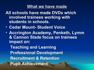 What we have made
All schools have made DVDs which
  involved trainees working with
  students in schools.
• Cedar Mount- Student Voice
• Accrington Academy, Penketh, Lymm
  & Cannon Slade focus on trainees
  impact on:
   Teaching and Learning
   Professional Development
   Recruitment & Retention
   Pupil Achievement
 