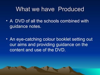 What we have Produced
• A DVD of all the schools combined with
  guidance notes.

• An eye-catching colour booklet setting out
  our aims and providing guidance on the
  content and use of the DVD.
 