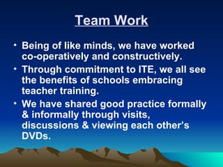Team Work
• Being of like minds, we have worked
  co-operatively and constructively.
• Through commitment to ITE, we all see
  the benefits of schools embracing
  teacher training.
• We have shared good practice formally
  & informally through visits,
  discussions & viewing each other’s
  DVDs.
 