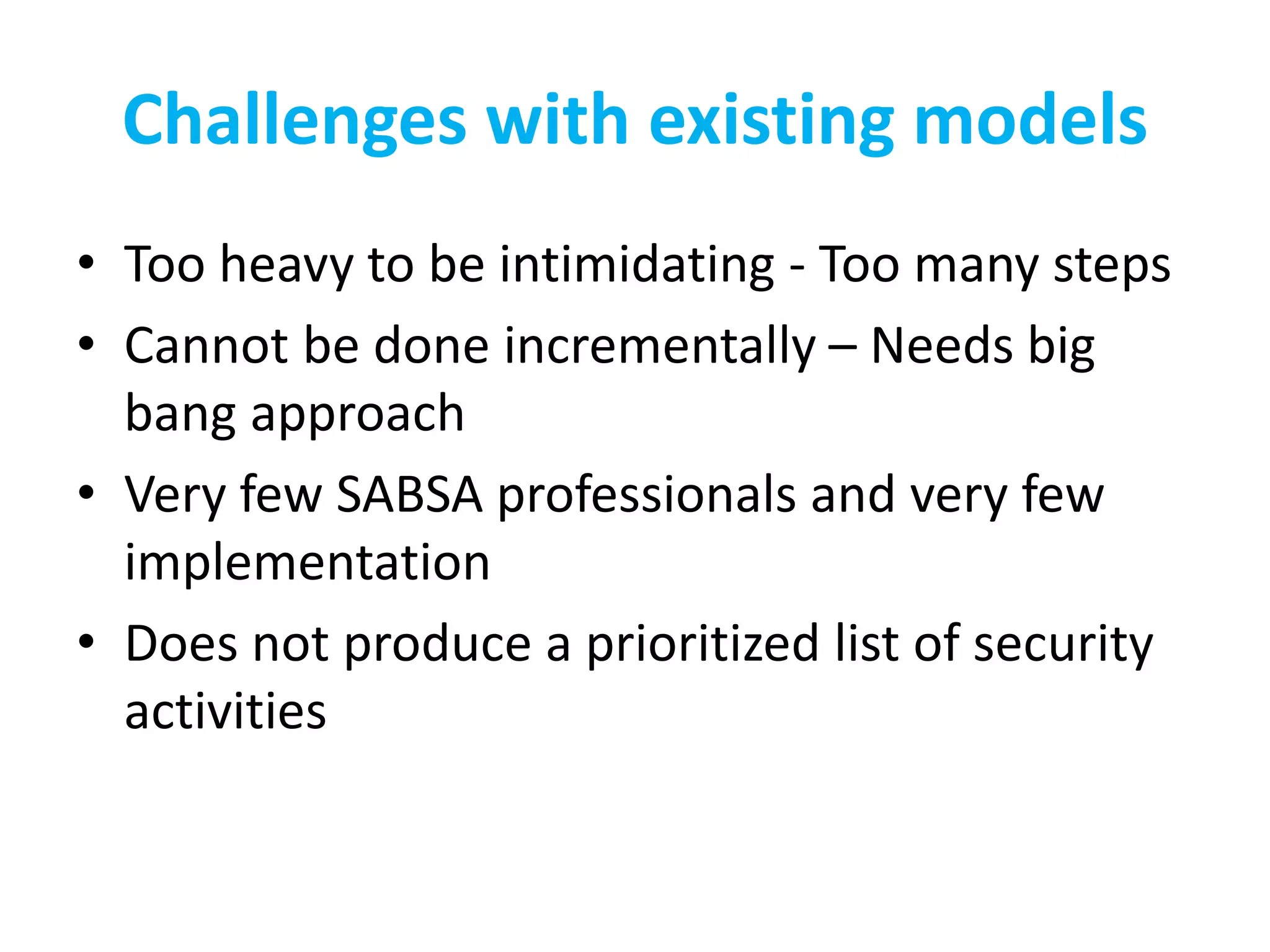 Challenges with existing models
• Too heavy to be intimidating - Too many steps
• Cannot be done incrementally – Needs big
bang approach
• Very few SABSA professionals and very few
implementation
• Does not produce a prioritized list of security
activities
