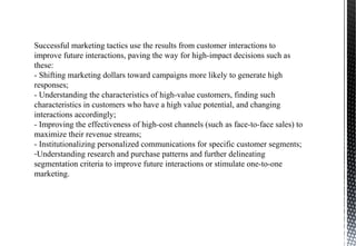 Successful marketing tactics use the results from customer interactions to
improve future interactions, paving the way for high-impact decisions such as
these:
- Shifting marketing dollars toward campaigns more likely to generate high
responses;
- Understanding the characteristics of high-value customers, finding such
characteristics in customers who have a high value potential, and changing
interactions accordingly;
- Improving the effectiveness of high-cost channels (such as face-to-face sales) to
maximize their revenue streams;
- Institutionalizing personalized communications for specific customer segments;
-Understanding research and purchase patterns and further delineating
segmentation criteria to improve future interactions or stimulate one-to-one
marketing.
 