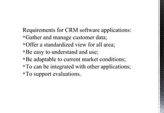 Requirements for CRM software applications:
Gather and manage customer data;
Offer a standardized view for all area;
Be easy to understand and use;
Be adaptable to current market conditions;
To can be integrated with other applications;
To support evaluations.
 