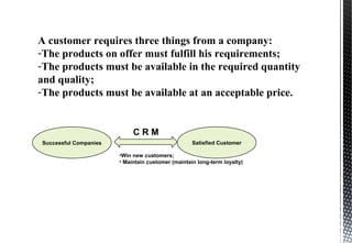 A customer requires three things from a company:
-The products on offer must fulfill his requirements;
-The products must be available in the required quantity
and quality;
-The products must be available at an acceptable price.
Successful Companies
C R M
Satisfied Customer
•Win new customers;
• Maintain customer (maintain long-term loyalty)
 
