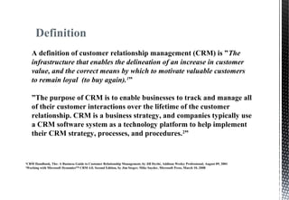 Definition
A definition of customer relationship management (CRM) is ”The
infrastructure that enables the delineation of an increase in customer
value, and the correct means by which to motivate valuable customers
to remain loyal (to buy again).1
”
”The purpose of CRM is to enable businesses to track and manage all
of their customer interactions over the lifetime of the customer
relationship. CRM is a business strategy, and companies typically use
a CRM software system as a technology platform to help implement
their CRM strategy, processes, and procedures.2
”
1
CRM Handbook, The: A Business Guide to Customer Relationship Management, by Jill Dyché, Addison Wesley Professional, August 09, 2001
2
Working with Microsoft Dynamics™ CRM 4.0, Second Edition, by Jim Steger; Mike Snyder, Microsoft Press, March 10, 2008
 