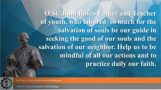 DON BOSCO TECHNICAL INSTITUTE OF VICTORIAS, INC.
Where Soul Empowers Technology
O St. John Bosco Father and Teacher
of youth, who labored so much for the
salvation of souls be our guide in
seeking the good of our souls and the
salvation of our neighbor. Help us to be
mindful of all our actions and to
practice daily our faith.
 