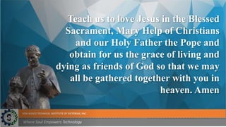 DON BOSCO TECHNICAL INSTITUTE OF VICTORIAS, INC.
Where Soul Empowers Technology
Teach us to love Jesus in the Blessed
Sacrament, Mary Help of Christians
and our Holy Father the Pope and
obtain for us the grace of living and
dying as friends of God so that we may
all be gathered together with you in
heaven. Amen
 