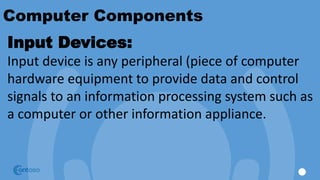 Computer Components
Input Devices:
Input device is any peripheral (piece of computer
hardware equipment to provide data and control
signals to an information processing system such as
a computer or other information appliance.
 