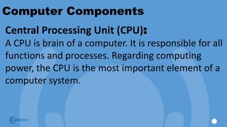 Computer Components
Central Processing Unit (CPU):
A CPU is brain of a computer. It is responsible for all
functions and processes. Regarding computing
power, the CPU is the most important element of a
computer system.
 