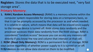Registers :Stores the data that is to be executed next, "very fast
storage area".
Primary Memory:
1. RAM:( Random Access Memory): (RAM) is a memory scheme within the
computer system responsible for storing data on a temporary basis, so
that it can be promptly accessed by the processor as and when needed.
It is volatile in nature, which means that data will be erased once supply
to the storage device is turned off. RAM stores data randomly and the
processor accesses these data randomly from the RAM storage. RAM is
considered "random access" because you can access any memory cell
directly if you know the row and column that intersect at that cell.
2. ROM :(Read Only Memory): ROM is a permanent form of storage. ROM
stays active regardless of whether power supply to it is turned on or off.
ROM devices do not allow data stored on them to be modified.
 