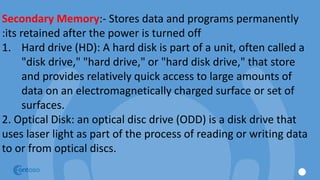 Secondary Memory:- Stores data and programs permanently
:its retained after the power is turned off
1. Hard drive (HD): A hard disk is part of a unit, often called a
"disk drive," "hard drive," or "hard disk drive," that store
and provides relatively quick access to large amounts of
data on an electromagnetically charged surface or set of
surfaces.
2. Optical Disk: an optical disc drive (ODD) is a disk drive that
uses laser light as part of the process of reading or writing data
to or from optical discs.
 