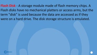 Flash Disk - A storage module made of flash memory chips. A
Flash disks have no mechanical platters or access arms, but the
term "disk" is used because the data are accessed as if they
were on a hard drive. The disk storage structure is emulated.
 