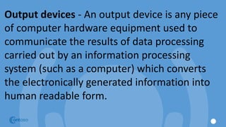 Output devices - An output device is any piece
of computer hardware equipment used to
communicate the results of data processing
carried out by an information processing
system (such as a computer) which converts
the electronically generated information into
human readable form.
 