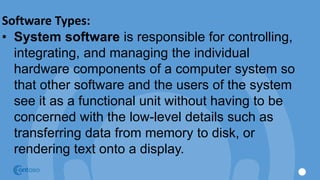 Software Types:
• System software is responsible for controlling,
integrating, and managing the individual
hardware components of a computer system so
that other software and the users of the system
see it as a functional unit without having to be
concerned with the low-level details such as
transferring data from memory to disk, or
rendering text onto a display.
 