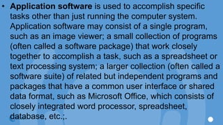 • Application software is used to accomplish specific
tasks other than just running the computer system.
Application software may consist of a single program,
such as an image viewer; a small collection of programs
(often called a software package) that work closely
together to accomplish a task, such as a spreadsheet or
text processing system; a larger collection (often called a
software suite) of related but independent programs and
packages that have a common user interface or shared
data format, such as Microsoft Office, which consists of
closely integrated word processor, spreadsheet,
database, etc.;.
 