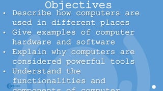 Objectives
• Describe how computers are
used in different places
• Give examples of computer
hardware and software
• Explain why computers are
considered powerful tools
• Understand the
functionalities and
 